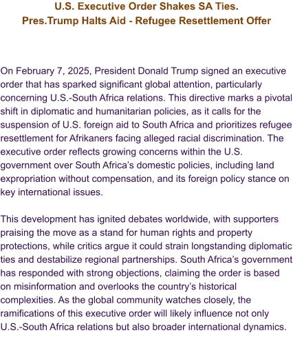 U.S. Executive Order Shakes SA Ties. Pres.Trump Halts Aid - Refugee Resettlement Offer    On February 7, 2025, President Donald Trump signed an executive order that has sparked significant global attention, particularly concerning U.S.-South Africa relations. This directive marks a pivotal shift in diplomatic and humanitarian policies, as it calls for the suspension of U.S. foreign aid to South Africa and prioritizes refugee resettlement for Afrikaners facing alleged racial discrimination. The executive order reflects growing concerns within the U.S. government over South Africa’s domestic policies, including land expropriation without compensation, and its foreign policy stance on key international issues.  This development has ignited debates worldwide, with supporters praising the move as a stand for human rights and property protections, while critics argue it could strain longstanding diplomatic ties and destabilize regional partnerships. South Africa’s government has responded with strong objections, claiming the order is based on misinformation and overlooks the country’s historical complexities. As the global community watches closely, the ramifications of this executive order will likely influence not only U.S.-South Africa relations but also broader international dynamics.