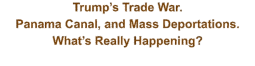 Trump’s Trade War.  Panama Canal, and Mass Deportations.    What’s Really Happening?
